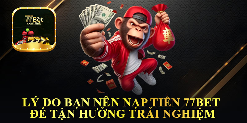 Lý Do Bạn Nên Nạp Tiền 77Bet Để Tận Hưởng Trải Nghiệm